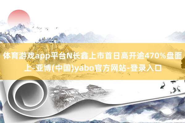 体育游戏app平台N长鑫上市首日高开逾470%盘面上-亚博(中国)yabo官方网站-登录入口