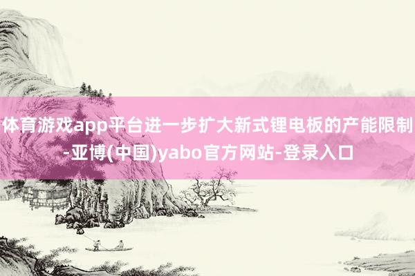 体育游戏app平台进一步扩大新式锂电板的产能限制-亚博(中国)yabo官方网站-登录入口