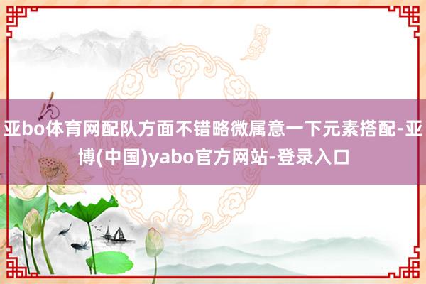 亚bo体育网配队方面不错略微属意一下元素搭配-亚博(中国)yabo官方网站-登录入口