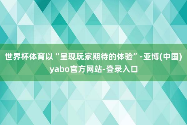 世界杯体育以“呈现玩家期待的体验”-亚博(中国)yabo官方网站-登录入口