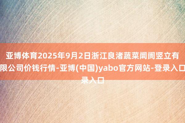 亚博体育2025年9月2日浙江良渚蔬菜阛阓竖立有限公司价钱行情-亚博(中国)yabo官方网站-登录入口