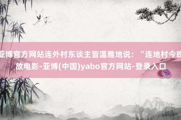 亚博官方网站连外村东谈主皆温雅地说：“连地村今晚放电影-亚博(中国)yabo官方网站-登录入口