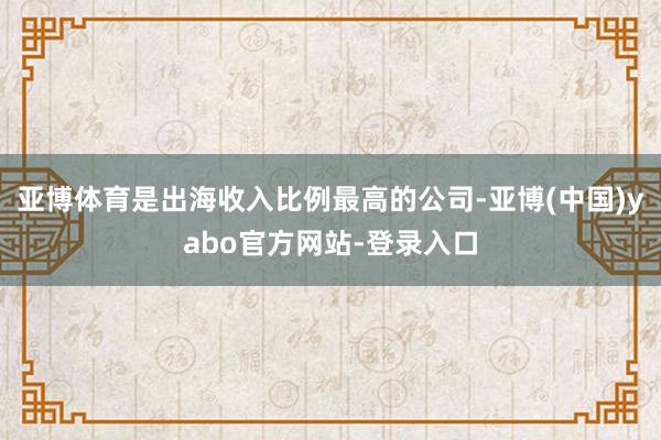 亚博体育是出海收入比例最高的公司-亚博(中国)yabo官方网站-登录入口