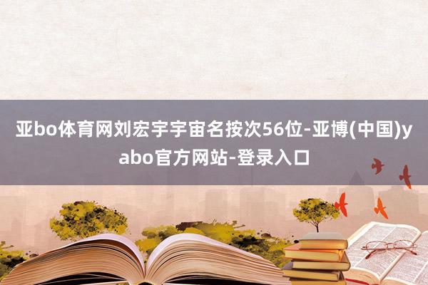 亚bo体育网刘宏宇宇宙名按次56位-亚博(中国)yabo官方网站-登录入口
