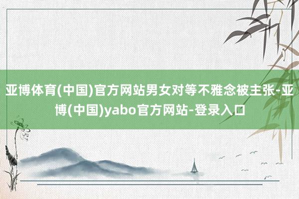 亚博体育(中国)官方网站男女对等不雅念被主张-亚博(中国)yabo官方网站-登录入口