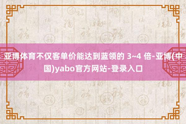 亚博体育不仅客单价能达到蓝领的 3~4 倍-亚博(中国)yabo官方网站-登录入口