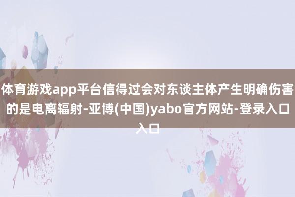 体育游戏app平台信得过会对东谈主体产生明确伤害的是电离辐射-亚博(中国)yabo官方网站-登录入口