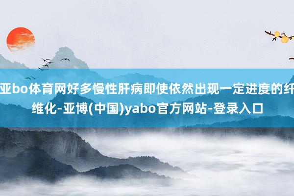 亚bo体育网好多慢性肝病即使依然出现一定进度的纤维化-亚博(中国)yabo官方网站-登录入口