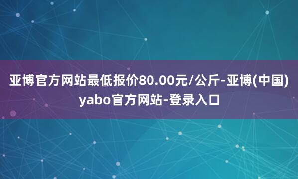 亚博官方网站最低报价80.00元/公斤-亚博(中国)yabo官方网站-登录入口
