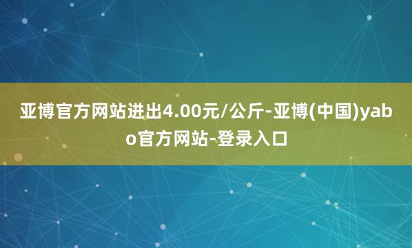 亚博官方网站进出4.00元/公斤-亚博(中国)yabo官方网站-登录入口