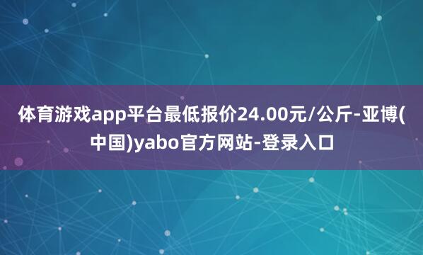 体育游戏app平台最低报价24.00元/公斤-亚博(中国)yabo官方网站-登录入口