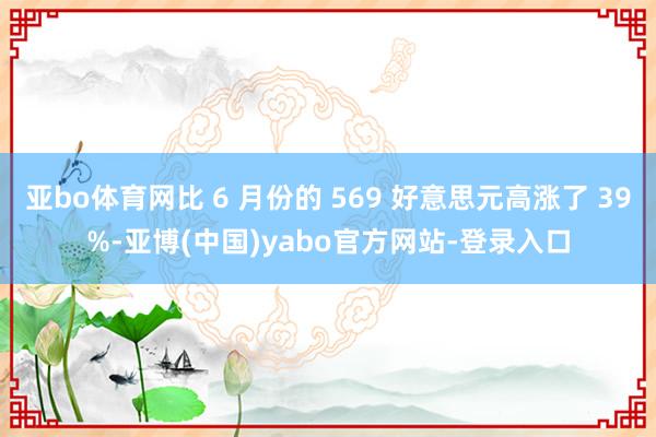 亚bo体育网比 6 月份的 569 好意思元高涨了 39%-亚博(中国)yabo官方网站-登录入口