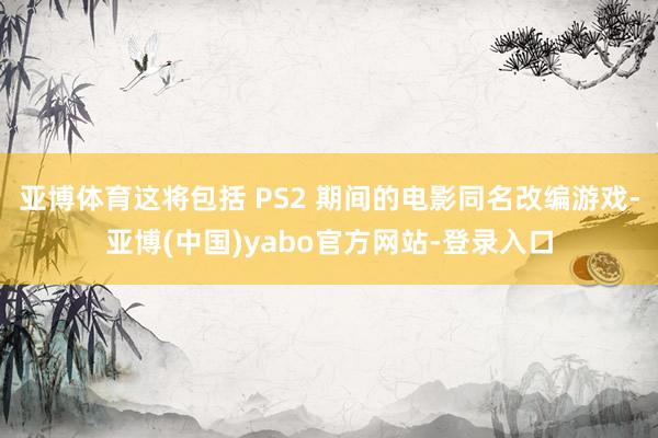 亚博体育这将包括 PS2 期间的电影同名改编游戏-亚博(中国)yabo官方网站-登录入口