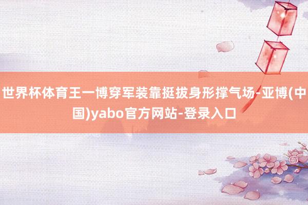 世界杯体育王一博穿军装靠挺拔身形撑气场-亚博(中国)yabo官方网站-登录入口