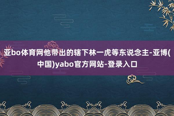 亚bo体育网他带出的辖下林一虎等东说念主-亚博(中国)yabo官方网站-登录入口