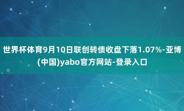 世界杯体育9月10日联创转债收盘下落1.07%-亚博(中国)yabo官方网站-登录入口