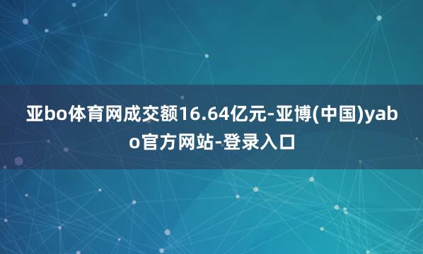亚bo体育网成交额16.64亿元-亚博(中国)yabo官方网站-登录入口