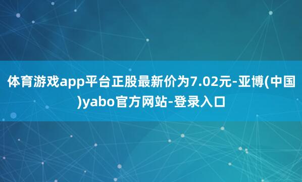 体育游戏app平台正股最新价为7.02元-亚博(中国)yabo官方网站-登录入口