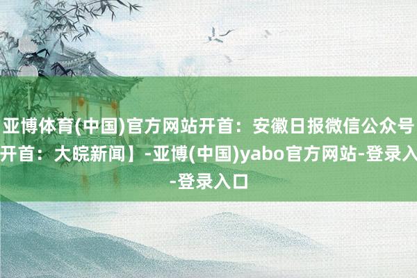 亚博体育(中国)官方网站开首:安徽日报微信公众号【开首:大皖新闻】-亚博(中国)yabo官方网站-登录入口
