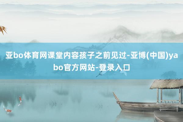 亚bo体育网课堂内容孩子之前见过-亚博(中国)yabo官方网站-登录入口