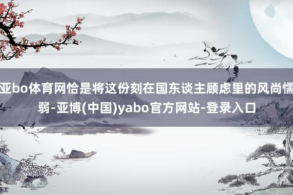 亚bo体育网恰是将这份刻在国东谈主顾虑里的风尚懦弱-亚博(中国)yabo官方网站-登录入口