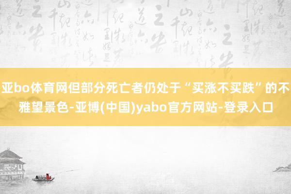 亚bo体育网但部分死亡者仍处于“买涨不买跌”的不雅望景色-亚博(中国)yabo官方网站-登录入口
