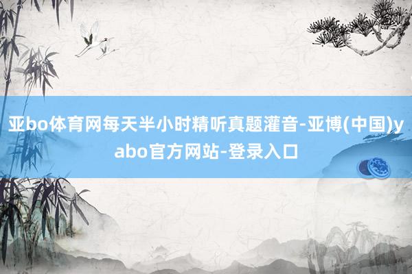 亚bo体育网每天半小时精听真题灌音-亚博(中国)yabo官方网站-登录入口