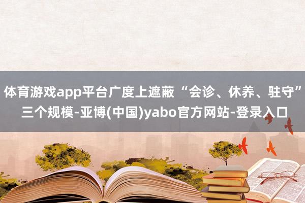 体育游戏app平台广度上遮蔽 “会诊、休养、驻守” 三个规模-亚博(中国)yabo官方网站-登录入口