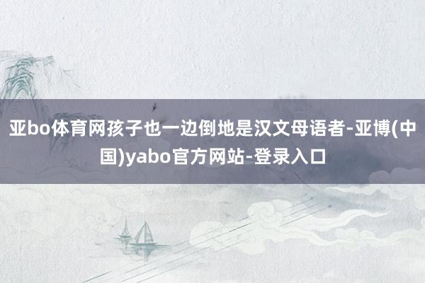 亚bo体育网孩子也一边倒地是汉文母语者-亚博(中国)yabo官方网站-登录入口