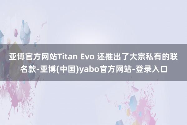 亚博官方网站Titan Evo 还推出了大宗私有的联名款-亚博(中国)yabo官方网站-登录入口
