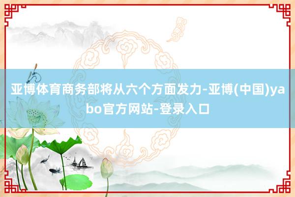 亚博体育商务部将从六个方面发力-亚博(中国)yabo官方网站-登录入口