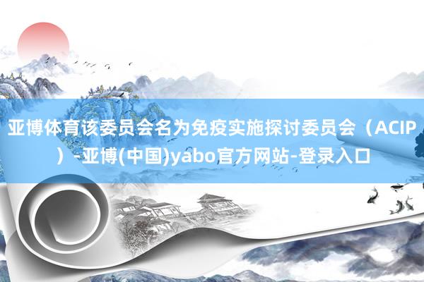 亚博体育　　该委员会名为免疫实施探讨委员会（ACIP）-亚博(中国)yabo官方网站-登录入口