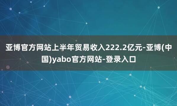 亚博官方网站上半年贸易收入222.2亿元-亚博(中国)yabo官方网站-登录入口