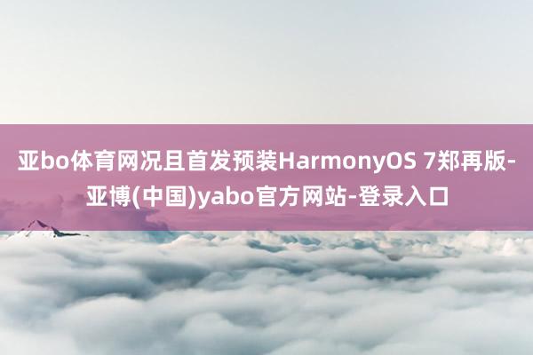 亚bo体育网况且首发预装HarmonyOS 7郑再版-亚博(中国)yabo官方网站-登录入口
