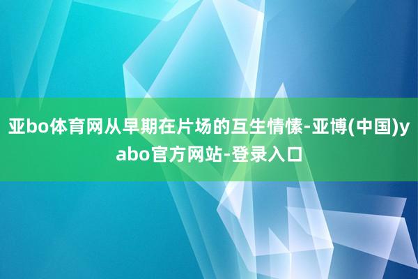 亚bo体育网从早期在片场的互生情愫-亚博(中国)yabo官方网站-登录入口