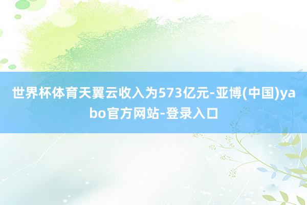 世界杯体育天翼云收入为573亿元-亚博(中国)yabo官方网站-登录入口