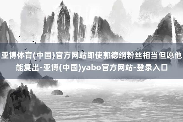 亚博体育(中国)官方网站即使郭德纲粉丝相当但愿他能复出-亚博(中国)yabo官方网站-登录入口