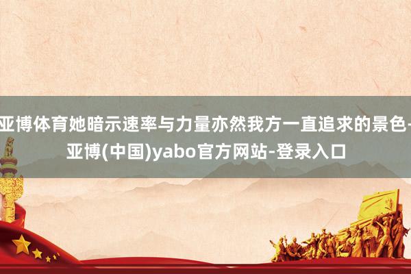 亚博体育她暗示速率与力量亦然我方一直追求的景色-亚博(中国)yabo官方网站-登录入口