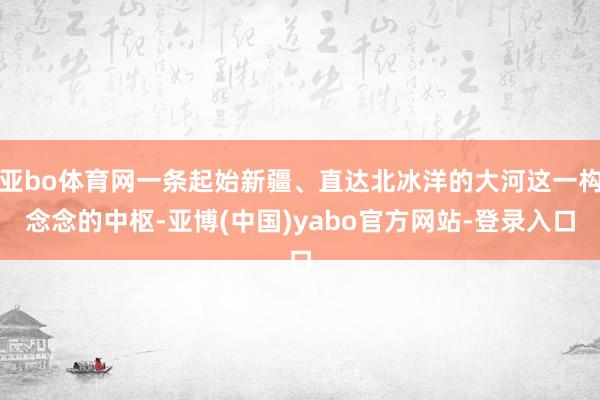 亚bo体育网一条起始新疆、直达北冰洋的大河这一构念念的中枢-亚博(中国)yabo官方网站-登录入口
