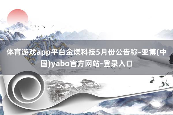 体育游戏app平台　　金煤科技5月份公告称-亚博(中国)yabo官方网站-登录入口