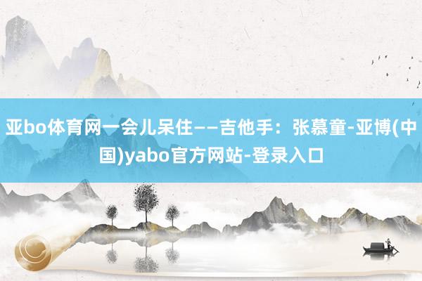 亚bo体育网一会儿呆住——吉他手：张慕童-亚博(中国)yabo官方网站-登录入口