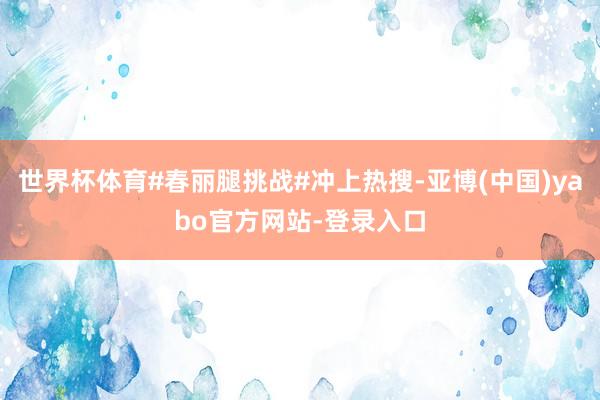 世界杯体育#春丽腿挑战#冲上热搜-亚博(中国)yabo官方网站-登录入口