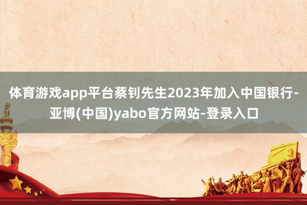 体育游戏app平台蔡钊先生2023年加入中国银行-亚博(中国)yabo官方网站-登录入口