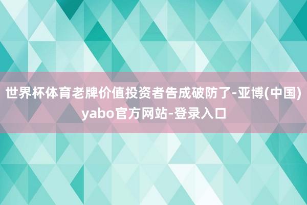 世界杯体育老牌价值投资者告成破防了-亚博(中国)yabo官方网站-登录入口