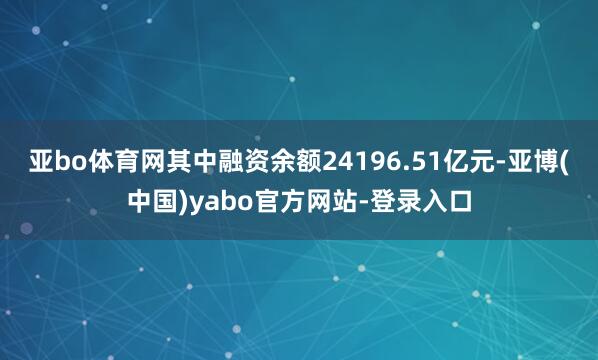 亚bo体育网其中融资余额24196.51亿元-亚博(中国)yabo官方网站-登录入口