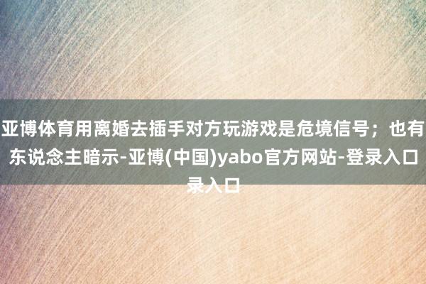 亚博体育用离婚去插手对方玩游戏是危境信号；也有东说念主暗示-亚博(中国)yabo官方网站-登录入口