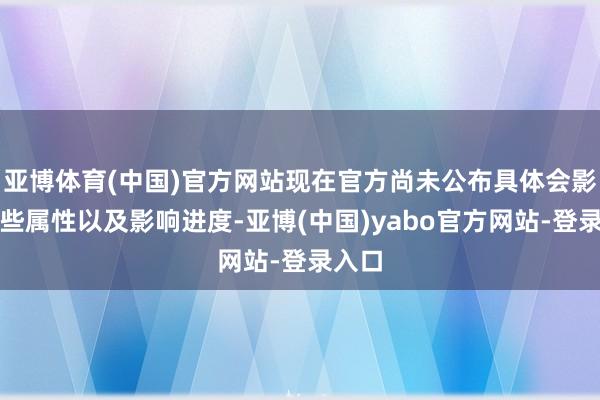 亚博体育(中国)官方网站现在官方尚未公布具体会影响哪些属性以及影响进度-亚博(中国)yabo官方网站-登录入口
