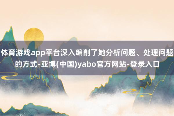 体育游戏app平台深入编削了她分析问题、处理问题的方式-亚博(中国)yabo官方网站-登录入口