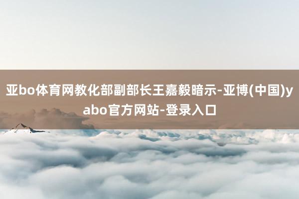 亚bo体育网教化部副部长王嘉毅暗示-亚博(中国)yabo官方网站-登录入口