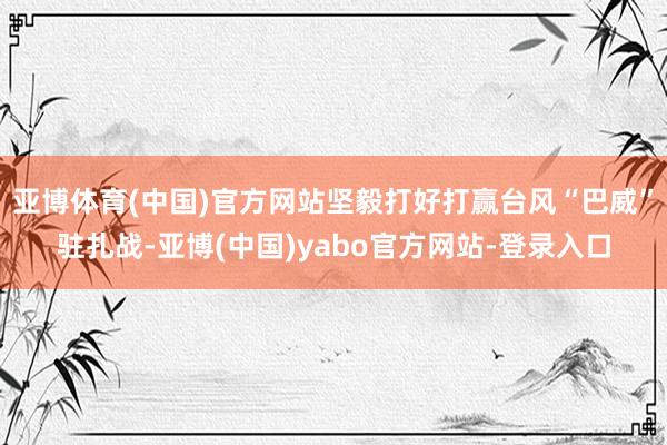亚博体育(中国)官方网站坚毅打好打赢台风“巴威”驻扎战-亚博(中国)yabo官方网站-登录入口